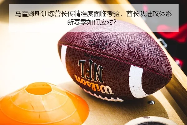 马霍姆斯训练营长传精准度面临考验，酋长队进攻体系新赛季如何应对？