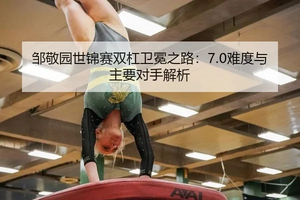 邹敬园世锦赛双杠卫冕之路：7.0难度与主要对手解析