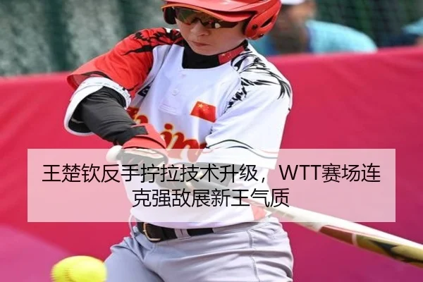 王楚钦反手拧拉技术升级，WTT赛场连克强敌展新王气质