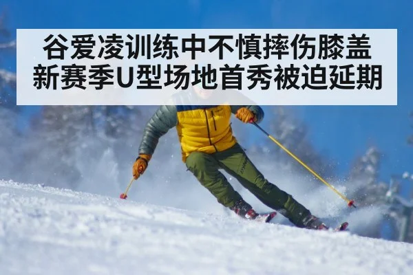 谷爱凌训练中不慎摔伤膝盖新赛季U型场地首秀被迫延期