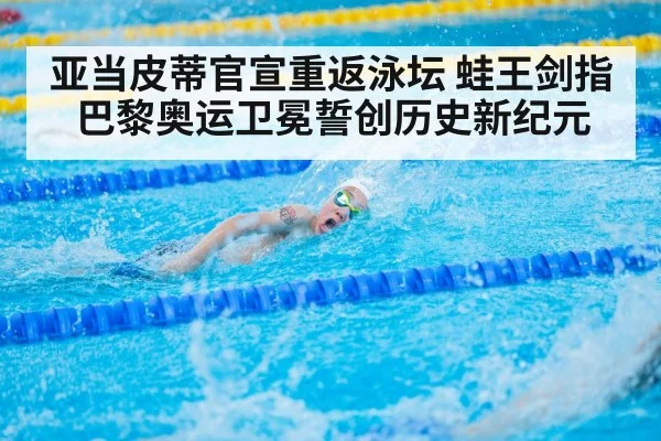 亚当皮蒂官宣重返泳坛 蛙王剑指巴黎奥运卫冕誓创历史新纪元