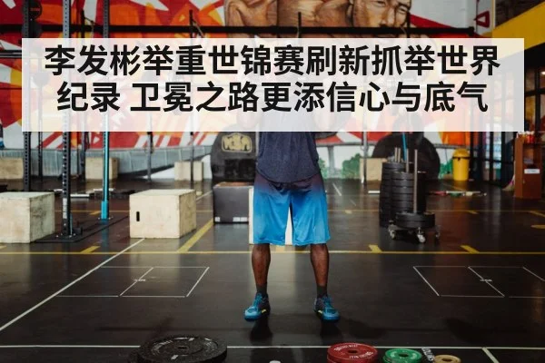 李发彬举重世锦赛刷新抓举世界纪录 卫冕之路更添信心与底气
