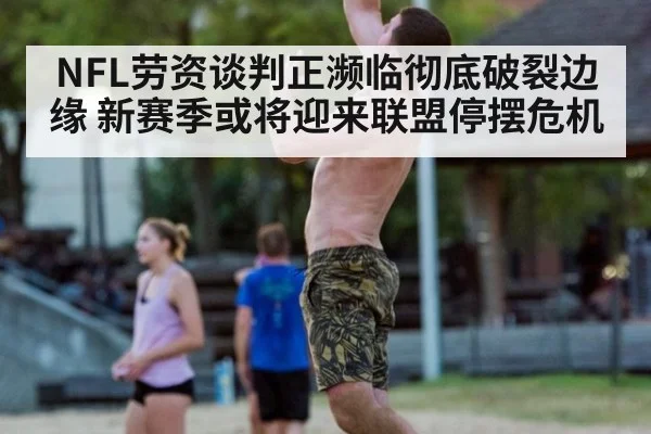 NFL劳资谈判正濒临彻底破裂边缘 新赛季或将迎来联盟停摆危机