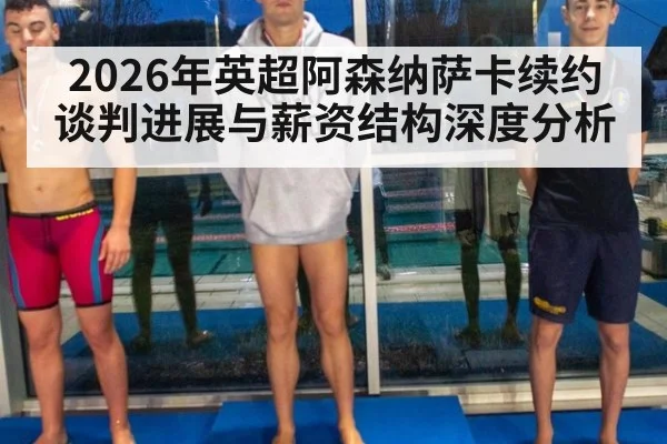 2026年英超阿森纳萨卡续约谈判进展与薪资结构深度分析